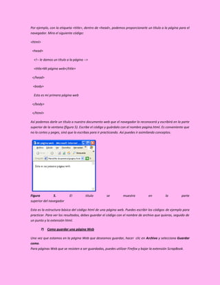 Por ejemplo, con la etiqueta <title>, dentro de <head>, podemos proporcionarle un título a la página para el
navegador. Mira el siguiente código:

<html>

 <head>

  <!-- le damos un título a la página -->

  <title>Mi página web</title>

 </head>

 <body>

  Esta es mi primera página web

 </body>

 </html>

Así podemos darle un título a nuestro documento web que el navegador lo reconocerá y escribirá en la parte
superior de la ventana (figura 5). Escribe el código y guárdalo con el nombre pagina.html. Es conveniente que
no lo cortes y peges, sinó que lo escribas para ir practicando. Así puedes ir asimilando conceptos.




Figura          5.         El          título       se         muestra           en         la         parte
superior del navegador

Esta es la estructura básica del código html de una página web. Puedes escribir los códigos de ejemplo para
practicar. Para ver los resultados, debes guardar el código con el nombre de archivo que quieras, seguido de
un punto y la extensión html.

       7) Como guardar una página Web

Una vez que estamos en la página Web que deseamos guardar, hacer clic en Archivo y selecciona Guardar
como.
Para páginas Web que se resisten a ser guardadas, puedes utilizar Firefox y bajar la extensión ScrapBook.
 