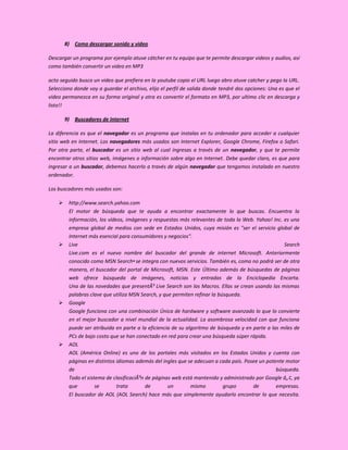 8) Como descargar sonido y video

Descargar un programa por ejemplo atuve cátcher en tu equipo que te permite descargar videos y audios, así
como también convertir un video en MP3

acto seguido busco un video que prefiera en la youtube copio el URL luego abro atuve catcher y pego la URL.
Selecciono donde voy a guardar el archivo, elijo el perfil de salida donde tendré dos opciones: Una es que el
video permanezca en su forma original y otra es convertir el formato en MP3, por ultimo clic en descarga y
listo!!

        9) Buscadores de Internet

La diferencia es que el navegador es un programa que instalas en tu ordenador para acceder a cualquier
sitio web en Internet. Los navegadores más usados son Internet Explorer, Google Chrome, Firefox o Safari.
Por otra parte, el buscador es un sitio web al cual ingresas a través de un navegador, y que te permite
encontrar otros sitios web, imágenes o información sobre algo en Internet. Debe quedar claro, es que para
ingresar a un buscador, debemos hacerlo a través de algún navegador que tengamos instalado en nuestro
ordenador.

Los buscadores más usados son:

        http://www.search.yahoo.com
         El motor de búsqueda que te ayuda a encontrar exactamente lo que buscas. Encuentra la
         información, los vídeos, imágenes y respuestas más relevantes de toda la Web. Yahoo! Inc. es una
         empresa global de medios con sede en Estados Unidos, cuya misión es "ser el servicio global de
         Internet más esencial para consumidores y negocios".
        Live                                                                                       Search
         Live.com es el nuevo nombre del buscador del grande de internet Microsoft. Anteriormente
         conocido como MSN Search•se integra con nuevos servicios. También es, como no podrá ser de otra
         manera, el buscador del portal de Microsoft, MSN. Este Último además de búsquedas de páginas
         web ofrece búsqueda de imágenes, noticias y entradas de la Enciclopedia Encarta.
         Una de las novedades que presentÃ³ Live Search son las Macros. Ellas se crean usando las mismas
         palabras clave que utiliza MSN Search, y que permiten refinar la búsqueda.
        Google
         Google funciona con una combinación Única de hardware y software avanzado lo que lo convierte
         en el mejor buscador a nivel mundial de la actualidad. La asombrosa velocidad con que funciona
         puede ser atribuida en parte a la eficiencia de su algoritmo de búsqueda y en parte a las miles de
         PCs de bajo costo que se han conectado en red para crear una búsqueda súper rápida.
        AOL
         AOL (América Online) es uno de los portales más visitados en los Estados Unidos y cuenta con
         páginas en distintos idiomas además del ingles que se adecuan a cada país. Posee un potente motor
         de                                                                                      búsqueda.
         Todo el sistema de clasificaciÃ³n de páginas web está mantenido y administrado por Google â„¢, ya
         que         se       trata        de       un        mismo         grupo      de        empresas.
         El buscador de AOL (AOL Search) hace más que simplemente ayudarlo encontrar lo que necesita.
 