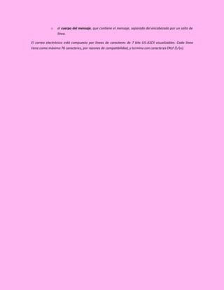 o    el cuerpo del mensaje, que contiene el mensaje, separado del encabezado por un salto de
                 línea.

El correo electrónico está compuesto por líneas de caracteres de 7 bits US-ASCII visualizables. Cada línea
tiene como máximo 76 caracteres, por razones de compatibilidad, y termina con caracteres CRLF (rn).
 