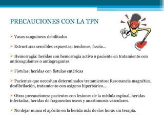 PRECAUCIONES CON LA TPN
 Vasos sanguíneos debilitados
 Estructuras sensibles expuestas: tendones, fascia…
 Hemorragia: heridas con hemorragia activa o paciente en tratamiento con
anticoagulantes o antiagregantes
 Fistulas: heridas con fistulas entéricas
 Pacientes que necesitan determinados tratamientos: Resonancia magnética,
desfibrilación, tratamiento con oxígeno hiperbárico….
 Otras precauciones: pacientes con lesiones de la médula espinal, heridas
infectadas, heridas de fragmentos óseos y anastomosis vasculares.
 No dejar nunca el apósito en la herida más de dos horas sin terapia.
 