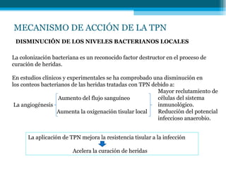 MECANISMO DE ACCIÓN DE LA TPN
DISMINUCIÓN DE LOS NIVELES BACTERIANOS LOCALES
La colonización bacteriana es un reconocido factor destructor en el proceso de
curación de heridas.
En estudios clínicos y experimentales se ha comprobado una disminución en
los conteos bacterianos de las heridas tratadas con TPN debido a:
Aumento del flujo sanguíneo
La angiogénesis
Aumenta la oxigenación tisular local
Mayor reclutamiento de
células del sistema
inmunológico.
Reducción del potencial
infeccioso anaerobio.
La aplicación de TPN mejora la resistencia tisular a la infección
Acelera la curación de heridas
 