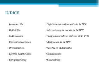 INDICE
• Introducción
• Definición
• Indicaciones
• Contraindicaciones
• Precauciones
• Efectos Beneficiosos
• Complicaciones
•Objetivos del tratamiento de la TPN
• Mecanismos de acción de la TPN
•Componentes de un sistema de la TPN
• Aplicación de la TPN
•La TPN en el domicilio
•Conclusiones
• Caso clínico
 