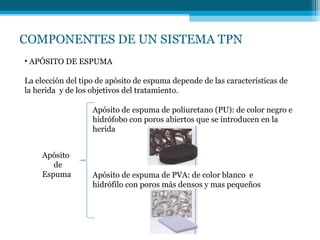 COMPONENTES DE UN SISTEMA TPN
• APÓSITO DE ESPUMA
La elección del tipo de apósito de espuma depende de las características de
la herida y de los objetivos del tratamiento.
Apósito
de
Espuma
Apósito de espuma de poliuretano (PU): de color negro e
hidrófobo con poros abiertos que se introducen en la
herida
Apósito de espuma de PVA: de color blanco e
hidrófilo con poros más densos y mas pequeños
 
