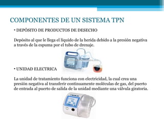 COMPONENTES DE UN SISTEMA TPN
• DEPÓSITO DE PRODUCTOS DE DESECHO
Depósito al que le llega el líquido de la herida debido a la presión negativa
a través de la espuma por el tubo de drenaje.
• UNIDAD ELECTRICA
La unidad de tratamiento funciona con electricidad, la cual crea una
presión negativa al transferir continuamente moléculas de gas, del puerto
de entrada al puerto de salida de la unidad mediante una válvula giratoria.
 