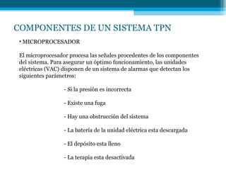 COMPONENTES DE UN SISTEMA TPN
• MICROPROCESADOR
El microprocesador procesa las señales procedentes de los componentes
del sistema. Para asegurar un óptimo funcionamiento, las unidades
eléctricas (VAC) disponen de un sistema de alarmas que detectan los
siguientes parámetros:
- Si la presión es incorrecta
- Existe una fuga
- Hay una obstrucción del sistema
- La batería de la unidad eléctrica esta descargada
- El depósito esta lleno
- La terapia esta desactivada
 