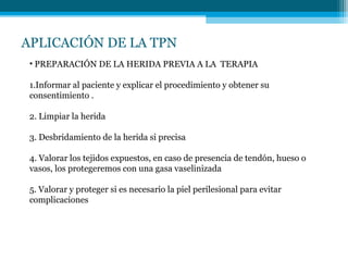 APLICACIÓN DE LA TPN
• PREPARACIÓN DE LA HERIDA PREVIA A LA TERAPIA
1.Informar al paciente y explicar el procedimiento y obtener su
consentimiento .
2. Limpiar la herida
3. Desbridamiento de la herida si precisa
4. Valorar los tejidos expuestos, en caso de presencia de tendón, hueso o
vasos, los protegeremos con una gasa vaselinizada
5. Valorar y proteger si es necesario la piel perilesional para evitar
complicaciones
 