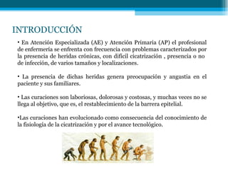 INTRODUCCIÓN
• En Atención Especializada (AE) y Atención Primaria (AP) el profesional
de enfermería se enfrenta con frecuencia con problemas caracterizados por
la presencia de heridas crónicas, con difícil cicatrización , presencia o no
de infección, de varios tamaños y localizaciones.
• La presencia de dichas heridas genera preocupación y angustia en el
paciente y sus familiares.
• Las curaciones son laboriosas, dolorosas y costosas, y muchas veces no se
llega al objetivo, que es, el restablecimiento de la barrera epitelial.
•Las curaciones han evolucionado como consecuencia del conocimiento de
la fisiología de la cicatrización y por el avance tecnológico.
 