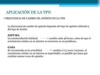 APLICACIÓN DE LA TPN
La frecuencia de cambio de apósito depende del tipo de apósito utilizado y
del tipo de herida.
ESPUMA
La recomendación habitual cambio cada 48 horas, antes de que el
crecimiento celular en su interior se convierta en un problema.
GASA
Se recomienda en la actualidad cambio 2 ó 3 veces /semana, el
crecimiento celular en su interior es improbable, es posible que haya que
cambiar menos veces de apósito.
• FRECUENCIA DE CAMBIO DE APÓSITO EN LA TPN
 