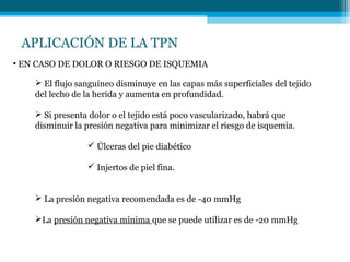 APLICACIÓN DE LA TPN
• EN CASO DE DOLOR O RIESGO DE ISQUEMIA
 El flujo sanguíneo disminuye en las capas más superficiales del tejido
del lecho de la herida y aumenta en profundidad.
 Si presenta dolor o el tejido está poco vascularizado, habrá que
disminuir la presión negativa para minimizar el riesgo de isquemia.
 Úlceras del pie diabético
 Injertos de piel fina.
 La presión negativa recomendada es de -40 mmHg
La presión negativa mínima que se puede utilizar es de -20 mmHg
 