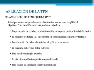 APLICACIÓN DE LA TPN
• ¿CUANDO DEBE SUSPENDERSE LA TPN?
Principalmente, suspenderemos el tratamiento una vez cumplido el
objetivo. Pero también debe suspenderse debido a:
 En presencia de tejido granulación uniforme o poca profundidad de la herida
 El paciente no tolera la TPN o retira su consentimiento para ser tratado
 Disminución de la herida inferior al 15 % en 2 semanas
 El paciente refiere un dolor extremo
 Hay una hemorragia excesiva
 Existe otra opción terapéutica más adecuada
 Hay signos de infección local o diseminada
 