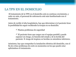LA TPN EN EL DOMICILIO
El tratamiento de la TPN en el domicilio está en continuo crecimiento, y
cada vez más, el personal de enfermería está más familiarizado con el
tratamiento.
Antes de recibir el alta hospitalaria, hay que determinar si el paciente tiene
la posibilidad de seguir recibiendo la terapia en su domicilio.
 Plantea problemas de seguridad
 El paciente tiene que cargar con el equipo portátil y puede
suponer un riesgo, en función del estado y de la herida del
paciente  riesgo de tropiezo en heridas en miembros inferiores.
Asimismo, hay que comprobar la instalación eléctrica del domicilio, con el
fin de evitar problemas de corte en momentos en los que puede estar
aplicándose el tratamiento.
 