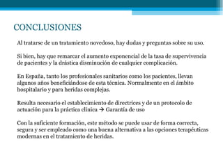 CONCLUSIONES
Al tratarse de un tratamiento novedoso, hay dudas y preguntas sobre su uso.
Si bien, hay que remarcar el aumento exponencial de la tasa de supervivencia
de pacientes y la drástica disminución de cualquier complicación.
En España, tanto los profesionales sanitarios como los pacientes, llevan
algunos años beneficiándose de esta técnica. Normalmente en el ámbito
hospitalario y para heridas complejas.
Resulta necesario el establecimiento de directrices y de un protocolo de
actuación para la práctica clínica  Garantía de uso
Con la suficiente formación, este método se puede usar de forma correcta,
segura y ser empleado como una buena alternativa a las opciones terapéuticas
modernas en el tratamiento de heridas.
 