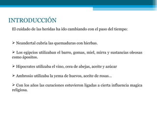 INTRODUCCIÓN
El cuidado de las heridas ha ido cambiando con el paso del tiempo:
 Neandertal cubría las quemaduras con hierbas.
 Los egipcios utilizaban el barro, gomas, miel, mirra y sustancias oleosas
como ápositos.
 Hipocrates utilizaba el vino, cera de abejas, aceite y azúcar
 Ambrosio utilizaba la yema de huevos, aceite de rosas…
 Con los años las curaciones estuvieron ligadas a cierta influencia magica
religiosa.
 