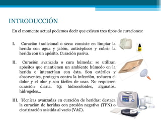 INTRODUCCIÓN
I. Curación tradicional o seca: consiste en limpiar la
herida con agua y jabón, antisépticos y cubrir la
herida con un apósito. Curación pasiva.
II. Curación avanzada o cura húmeda: se utilizan
apósitos que mantienen un ambiente húmedo en la
herida e interactúan con ésta. Son estériles y
absorventes, protegen contra la infección, reducen el
dolor y el olor y son fáciles de usar. No requieren
curación diaria. Ej: hidrocoloides, alginatos,
hidrogeles…
III. Técnicas avanzadas en curación de heridas: destaca
la curación de heridas con presión negativa (TPN) o
cicatrización asistida al vacío (VAC).
En el momento actual podemos decir que existen tres tipos de curaciones:
 