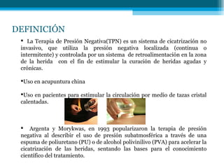 DEFINICIÓN
 La Terapia de Presión Negativa(TPN) es un sistema de cicatrización no
invasivo, que utiliza la presión negativa localizada (continua o
intermitente) y controlada por un sistema de retroalimentación en la zona
de la herida con el fin de estimular la curación de heridas agudas y
crónicas.
Uso en acupuntura china
Uso en pacientes para estimular la circulación por medio de tazas cristal
calentadas.
 Argenta y Morykwas, en 1993 popularizaron la terapia de presión
negativa al describir el uso de presión subatmosférica a través de una
espuma de poliuretano (PU) o de alcohol polivinilivo (PVA) para acelerar la
cicatrización de las heridas, sentando las bases para el conocimiento
científico del tratamiento.
 