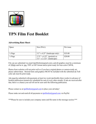 TPN Film Fest Booklet
Advertising Rate Sheet
Space Size (WxL) Per issue.
½ Page 5.5” x 4.25” (landscape only) $35.00
¼ Page 2.75’’ x 4.25” (portrait) or
5.5’’ x 2.125’’ (landscape)
$20.00
File can are submitted via email (tpnfilmfest@gmail.com), and all graphics must be a minimum
of 300dpi and be in .jpg, TIFF or GIF format and/or print ready for four-color CMYK.
Photos from websites will not print well so if you have original photos or camera-ready art,
please submit them. Desired fonts and graphics MUST be included with the submitted ad. Full
color ads must be print ready.
Ads must be submitted with payments at least two week (preferably three weeks) in advance of
booklet publication (tentatively scheduled for end of every other month). If ads are received after
that, there is a chance your ad will not be seen until the following publication.
Please contact us at tpnfilmfest@gmail.com to place your ad today!
Please make out and send all all payments to tpnfilmfest@gmail.com via PayPal:
***Please be sure to include your company name and file name in the message section.***
 