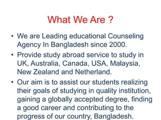 What We Are ? 
• We are Leading educational Counseling 
Agency In Bangladesh since 2000. 
• Provide study abroad service to study in 
UK, Australia, Canada, USA, Malaysia, 
New Zealand and Netherland. 
• Our aim is to assist our students realizing 
their goals of studying in quality institution, 
gaining a globally accepted degree, finding 
a good career and contributing to the 
progress of our country, Bangladesh. 
 
