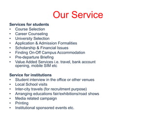 Our Service 
Services for students 
• Course Selection 
• Career Counseling 
• University Selection 
• Application & Admission Formalities 
• Scholarship & Financial Issues 
• Finding On-Off Campus Accommodation 
• Pre-departure Briefing 
• Value Added Services i.e. travel, bank account 
opening, mobile SIM etc 
Service for institutions 
• Student interview in the office or other venues 
• Local School visits 
• Inter-city travels (for recruitment purpose) 
• Arranging educations fair/exhibitions/road shows 
• Media related campaign 
• Printing 
• Institutional sponsored events etc. 
 