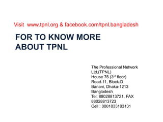 Visit www.tpnl.org & facebook.com/tpnl.bangladesh 
FOR TO KNOW MORE 
ABOUT TPNL 
The Professional Network 
Ltd.(TPNL) 
House 76 (3rd floor) 
Road-11, Block-D 
Banani, Dhaka-1213 
Bangladesh 
Tel: 88028813721, FAX 
88028813723 
Cell : 8801833103131 
 