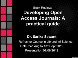 Book Review:
  Developing Open
 Access Journals: A
   practical guide

      Dr. Sarika Sawant
Refresher Course in Lib and Inf Science
 Date: 24th Aug to 13th Sept 2012
    Presentation 07/09/2012
 