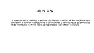 CONCLUSIÓN
La interacción entre el Software y el Hardware hace operativa la máquina, es decir, el Software envía
instrucciones al Hardware haciendo posible su funcionamiento. El hardware incluye los componentes
físicos, mientras que el software incluye los programas que se ejecutan en el hardware.
 