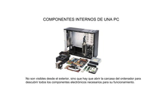 COMPONENTES INTERNOS DE UNA PC
No son visibles desde el exterior, sino que hay que abrir la carcasa del ordenador para
descubrir todos los componentes electrónicos necesarios para su funcionamiento.
 