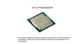 CPU O PROCESADOR
Es la parte encargada de procesar todas las instrucciones y datos del software y
del hardware, motivo por el cual constituye el elemento más importante de la
computadora.
 