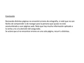 Conclusión
Revisando distintas páginas no encontré errores de ortografía, si noté que no son
fáciles de comprender o de navegar para la persona que quizás no está
acostumbrada a usar páginas web. Note que hay mucha información aplicada a
la venta y no a la atención del asegurado.
Se aclara que al no encontrar errores en una sola página, recurrí a distintas.
 