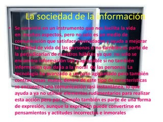 La sociedad de la información
• Se convirtió en un instrumento que nos facilita la vida
en muchos aspectos, pero no solo es un medio de
comunicación que satisface necesidades y ayuda a mejorar
la calidad de vida de las personas si no también es parte de
la perjudicarían de nuestros hábitos ya que no solo se
encuentra información útil y agradable si no también
información que daña a la moral de las personas. La
tecnología ha avanzado a un paso agigantado pero también
contrae cosas malas, dentro de este tipo de características
se encuentra una comunicación casi instantánea, lo que
ayuda a ya no utilizar elementos rudimentarios para realizar
esta acción pero por ejemplo también es parte de una forma
de expresión, aunque la expresión puede convertirse en
pensamientos y actitudes incorrectas e inmorales

 