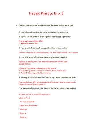 Trabajo Práctico Nro. 6


1. Enumera las medidas de almacenamiento de menor a mayor capacidad.


   2. ¿Qué diferencia existe entre enviar un mail con CC y con CCO?

   3. Explica con tus palabras lo que significa hipertexto e hiperenlace.

   El hipertexto es el código HTML.
   El Hiperenlace es un link.

   4. ¿Qué es un link o enlace?¿Cómo se identifican en una página?

   Un link o un enlace es una manera mas facil de ir directamente a otra pagina

   5. ¿Qué es el skydrive? Enumera sus características principales.

   Skydrive es un disco duro que esta insertado en el Hotmail.com
   Caracteristicas:

   1.Tiene acceso desde cualquier parte del mundo.
   2. Se pueden guardar y compartir archivos, fotos, videos, etc.
   3. Tiene 25 GB de capacidad de memoria.

   6. ¿Cómo guardas varios documentos en tu skydrive en diferentes carpetas?

   Para guardarlo en diferentes carpetas solo basta con crearlo seleccionar la
   carpeta en la que quieres guararlo.

   7. Al presionar el botón derecho sobre un archivo de skydrive. qué sucede?


   Se habre una barra de opciones que dice:

   -Abrir en Word

   - Ver en el explorador

   - Editar en el explorador

   - Descargar

   - Mover a

   - Copiar en
 