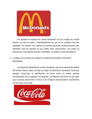 Por ejemplo, la empresa de comida McDonald´s da una imagen de comida
rápida a la cuál se puede ir esporádicamente ya que no se considera del todo
saludable. Se muestra una cadena de comidas accesible económicamente para
diferentes tipos de públicos ya que suelen tener promociones. Las ventas se
direccionan a los públicos jóvenes e infantibles, sin exlcluir al resto de públicos.
5. ¿Cuáles son los signos que integran el sistema de identidad corporativa?
Ejemplifique.
Los signos de identidad son: primero el logotipo, que es la construcción gráfica
del nombre verbal, dentro de éste se incluye la información semántica. Como por
ejemplo: Coca-Cola, la identificación de dicha marca se puede apreciar
principalmente por su logotipo y su tipografía. La influencia del mismo es tan fuerte
que si usamos otro nombre o marca, al ver el logo lo relacionaríamos rápidamente
con la marca Coca-Cola.
 