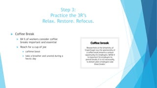 Step 3:
Practice the 3R’s
Relax. Restore. Refocus.
 Coffee Break
 84 % of workers consider coffee
breaks important and essential
 Reach for a cup of joe
 caffeine boost
 take a breather and unwind during a
hectic day
 