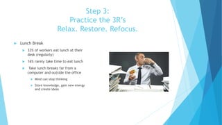 Step 3:
Practice the 3R’s
Relax. Restore. Refocus.
 Lunch Break
 33% of workers eat lunch at their
desk (regularly)
 16% rarely take time to eat lunch
 Take lunch breaks far from a
computer and outside the office
 Mind can stop thinking
 Store knowledge, gain new energy
and create ideas
 