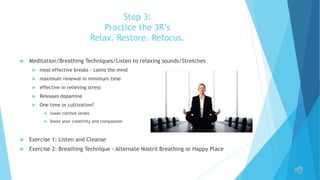 Step 3:
Practice the 3R’s
Relax. Restore. Refocus.
 Meditation/Breathing Techniques/Listen to relaxing sounds/Stretches
 most effective breaks - calms the mind
 maximum renewal in minimum time
 effective in relieving stress
 Releases dopamine
 One time or cultivation?
 lower cortisol levels
 boost your creativity and compassion
 Exercise 1: Listen and Cleanse
 Exercise 2: Breathing Technique - Alternate Nostril Breathing or Happy Place
 