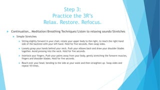 Step 3:
Practice the 3R’s
Relax. Restore. Refocus.
 Continuation… Meditation/Breathing Techniques/Listen to relaxing sounds/Stretches
 Simple Stretches
 Sitting slightly forward in your chair, rotate your upper body to the right, to reach the right-hand
side of the backrest with your left hand. Hold for five seconds, then swap sides.
 Loosely grasp your hands behind your neck. Push your elbows back and draw your shoulder blades
together. Avoid pressing into the neck. Hold for five seconds.
 Interlock your fingers. Push your palms away from your body, gently stretching the forearm muscles,
fingers and shoulder blades. Hold for five seconds.
 Reach over your head, bending to the side at your waist and then straighten up. Swap sides and
repeat 10 times.
 