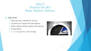 Step 3:
Practice the 3R’s
Relax. Restore. Refocus.
 Nap time!
 Peak nap times: 1PM-3PM (15- 20 min)
 Increases your reaction time and vigilance
 Boosts cognitive ability, memory, and creativity
 Energy booster
 1 – 1½ hrs nap time = 8 hrs of sleep
 