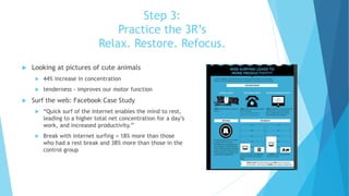 Step 3:
Practice the 3R’s
Relax. Restore. Refocus.
 Looking at pictures of cute animals
 44% increase in concentration
 tenderness - improves our motor function
 Surf the web: Facebook Case Study
 “Quick surf of the Internet enables the mind to rest,
leading to a higher total net concentration for a day’s
work, and increased productivity.”
 Break with internet surfing = 18% more than those
who had a rest break and 38% more than those in the
control group
 