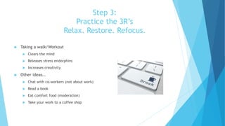 Step 3:
Practice the 3R’s
Relax. Restore. Refocus.
 Taking a walk/Workout
 Clears the mind
 Releases stress endorphins
 Increases creativity
 Other ideas…
 Chat with co-workers (not about work)
 Read a book
 Eat comfort food (moderation)
 Take your work to a coffee shop
 