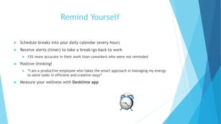 Remind Yourself
 Schedule breaks into your daily calendar (every hour)
 Receive alerts (timer) to take a break/go back to work
 13% more accurate in their work than coworkers who were not reminded
 Positive thinking!
 “I am a productive employee who takes the smart approach in managing my energy
to solve tasks in efficient and creative ways”
 Measure your wellness with Desktime app
 