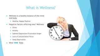What is Wellness?
 Wellness is a healthy balance of the mind
and body
 Healthy, Happy, Positive
 Negative factors affecting ones’ Wellness
 Stress
 Anxiety
 Sadness/Depression/Frustration/Anger
 Lack of concentration/focus
 Sleep Deprivation
 Mind Body
 