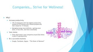Companies… Strive for Wellness!
 Why?
 Increase productivity
 10% of employees with the highest productivity
worked for 52 minutes with intense purpose and
then rested for 17 minutes.
 Managing energy more skillfully = getting more
done, in less time, and more sustainably.
 Save money
 Sleep deprivation costs companies around $62 billion
a year in unproductivity
 Be a successful business
 Google, Facebook, Zappos – “The Power of Renewal”
 