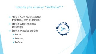 How do you achieve “Wellness” ?
 Step 1: Step back from the
traditional way of thinking
 Step 2: Adopt the new
philosophy
 Step 3: Practice the 3R’s
 Relax
 Restore
 Refocus
 