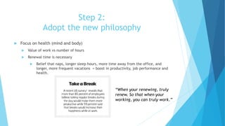 Step 2:
Adopt the new philosophy
 Focus on health (mind and body)
 Value of work vs number of hours
 Renewal time is necessary
 Belief that naps, longer sleep hours, more time away from the office, and
longer, more frequent vacations = boost in productivity, job performance and
health.
“When your renewing, truly
renew. So that when your
working, you can truly work.”
 