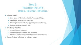 Step 3:
Practice the 3R’s
Relax. Restore. Refocus.
 Did you know?
 Sleep cycles of 90 minutes: Alert to Physiological fatigue
 Body signals replaced with substitutes
 Releasing hormones and using up primary sources of energy
 Brain's attentional resources drop
 Practicing the 3R’s:
 Increases focus and productivity
 Promotes team spirit = improved work environment
 Reboot your cognitive energy to solve big problems (mental dexterity)
 Relax, Restore & Refocus by taking a break
 
