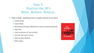 Step 3:
Practice the 3R’s
Relax. Restore. Refocus.
 Take a break (anything from a couple minutes to an hour)
 Coffee Break
 Lunch Break
 Breathing techniques/Meditation/Listen to sounds/Stretches
 Nap Time
 Look at pictures of cute animals
 Surf the web (max 10 min)
 Walk outside/Workout
 Other ideas…
 