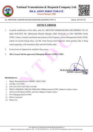N
T
D
C
National Transmission & Despatch Company Ltd.
HR & ADMN DIRECTORATE
General Manager (HR)
____________________________________________________________________________________________________
No. MD(NTDC)/GM(HR)/DG(HR)/MGR(HR)/DM(HRO)/TPO/12 Dated: 2019-05-30
____________________________________________________________________________________________________
OFFICE ORDER
1. In partial modification of this office order No. MD/NTDC/GM(HR)/DG(HR)/ADG/DMHRO/ 5511-61
dated 20.05.2019, Mr. Muhammad Mustafa Manager (HQ) Technical o/o GM (AM/GSO) North,
NTDC, Lahore is hereby transferred and posted as Chief Engineer (Asset Management) North, NTDC,
Lahore on Current Charge basis, vice Mr. Umar Farooq Chief Engineer; whose posting order is being
issued separately; with immediate effect and until further order.
2. Event of arrival/ departure be notified in due course.
3. This is issued with the approval of Managing Director (NTDC) NTDC.
MUHAMMAD DILBAR GHOURI
Director General (HR&A)
NTDC
Distribution to:
i. Deputy Managing Director (AD&M) / (P&E) NTDC.
ii. All GMs / CEs NTDC.
iii. CIS/ CLO/ CFO/ CSO/ CIA/ CS NTDC.
iv. PD(EY)/ DM(HRIS)/ DM(CM)/ DM(L&IR)/ DM(Recruitment) NTDC, Shaheen Complex Lahore.
v. AM (CA) GAD Section NTDC, 2nd Floor, Shaheen Complex Lahore.
vi. PS to Managing Director NTDC.
vii. Officer Concerned.
viii. Master File.
____________________________________________________________________________________________________
NO: MD(NTDC)/GM(HR)/DG(HR)/MGR(HR)/DM(HRO)/12
Shaheen Complex Lahore, Pakistan | TEL: +92 (42) 99201020, Fax: +92 (42) 9203792 | hrad@ntdc.com.pk, www.ntdc.com.pk
 