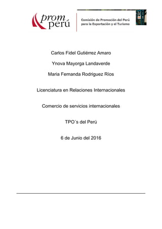 Carlos Fidel Gutiérrez Amaro
Ynova Mayorga Landaverde
Maria Fernanda Rodriguez Ríos
Licenciatura en Relaciones Internacionales
Comercio de servicios internacionales
TPO´s del Perú
6 de Junio del 2016
__________________________________________________
 