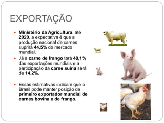 EXPORTAÇÃO
 Ministério da Agricultura, até
2020, a expectativa é que a
produção nacional de carnes
suprirá 44,5% do mercado
mundial.
 Já a carne de frango terá 48,1%
das exportações mundiais e a
participação da carne suína será
de 14,2%.
 Essas estimativas indicam que o
Brasil pode manter posição de
primeiro exportador mundial de
carnes bovina e de frango.
14
 