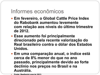 Informes econômicos
3
 Em fevereiro, o Global Cattle Price Index
do Rabobank aumentou levemente
com relação aos níveis do último trimestre
de 2012.
 Esse aumento foi principalmente
direcionado pela recente valorização do
Real brasileiro contra o dólar dos Estados
Unidos.
 Em uma comparação anual, o índice está
cerca de 8% menor do que no ano
passado, principalmente devido ao forte
declínio nos preços no Brasil e na
Austrália.
 