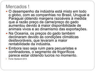 Mercados !
4
 O desempenho da indústria está misto em todo
o globo, com as companhias no Brasil, Uruguai e
Paraguai obtendo margens razoáveis à medida
que a razão preço da carne/preço do gado
aumentou devido à maior disponibilidade de
animais vivos e ao dinamismo das exportações.
 Na Oceania, os preços do gado também
declinaram devido às condições climáticas
desfavoráveis, que levaram a maior
rentabilidade da indústria.
 Embora isso seja ruim para pecuaristas e
confinadores, o segmento de frigoríficos
parece estar obtendo lucros no momento.
 Fonte: Beefpoint 2013
 